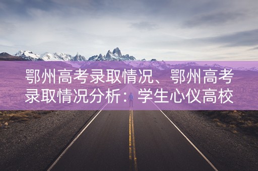 鄂州高考录取情况、鄂州高考录取情况分析：学生心仪高校的录取率如何？
