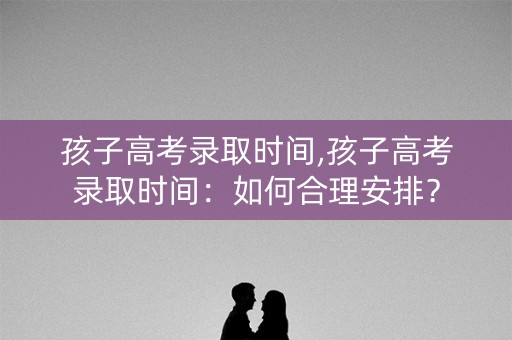 孩子高考录取时间,孩子高考录取时间：如何合理安排？