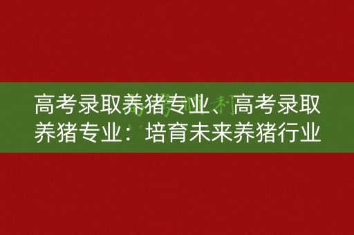 高考录取养猪专业、高考录取养猪专业：培育未来养猪行业的专业人才