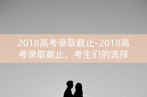 2018高考录取截止-2018高考录取截止,考生们的选择 2018高考录取截止-2018高考录取截止,考生们的选择