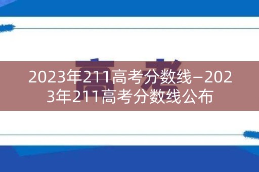 2023年211高考分数线—2023年211高考分数线公布 2023年211高考分数线—2023年211高考分数线公布