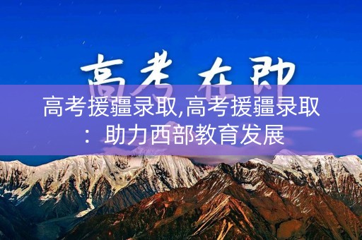 高考援疆录取,高考援疆录取:助力西部教育发展 高考援疆录取,高考援疆录取:助力西部教育发展