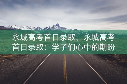 永城高考首日录取、永城高考首日录取:学子们心中的期盼 永城高考首日录取、永城高考首日录取:学子们心中的期盼