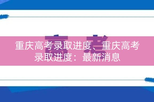 重庆高考录取进度、重庆高考录取进度：最新消息