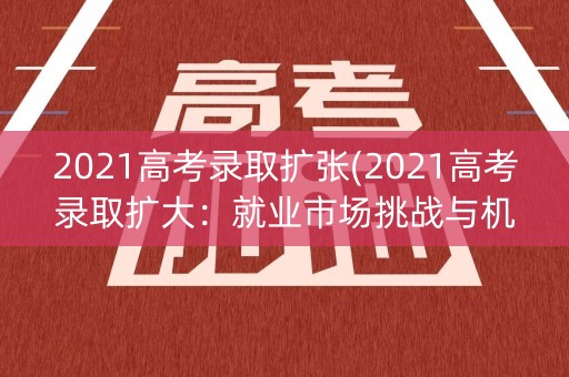 2021高考录取扩张(2021高考录取扩大：就业市场挑战与机遇)