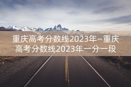 重庆高考分数线2023年—重庆高考分数线2023年一分一段线 重庆高考分数线2023年—重庆高考分数线2023年一分一段线