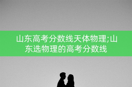 山东高考分数线天体物理;山东选物理的高考分数线