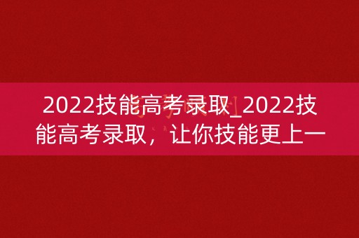 2022技能高考录取_2022技能高考录取,让你技能更上一层楼 2022技能高考录取_2022技能高考录取,让你技能更上一层楼