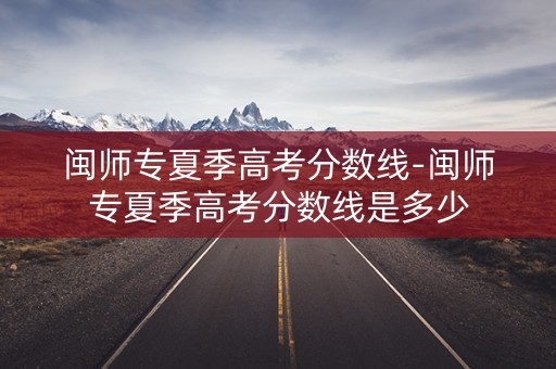 闽师专夏季高考分数线-闽师专夏季高考分数线是多少