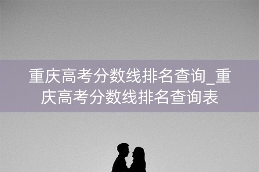 重庆高考分数线排名查询_重庆高考分数线排名查询表 重庆高考分数线排名查询_重庆高考分数线排名查询表