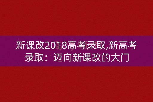 新课改2018高考录取,新高考录取：迈向新课改的大门