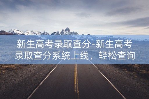 新生高考录取查分-新生高考录取查分系统上线，轻松查询录取结果