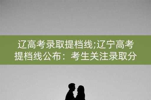 辽高考录取提档线;辽宁高考提档线公布：考生关注录取分数线