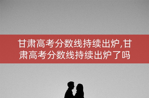 甘肃高考分数线持续出炉,甘肃高考分数线持续出炉了吗