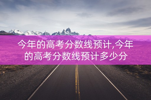 今年的高考分数线预计,今年的高考分数线预计多少分