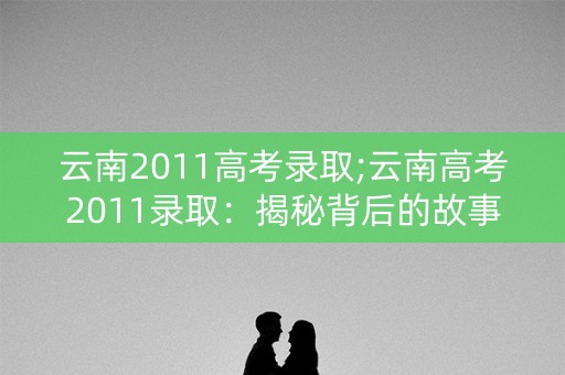 云南2011高考录取;云南高考2011录取：揭秘背后的故事