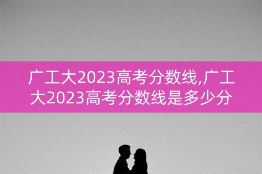 广工大2023高考分数线,广工大2023高考分数线是多少分