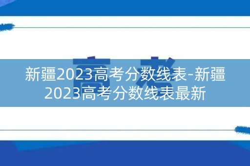 新疆2023高考分数线表-新疆2023高考分数线表最新