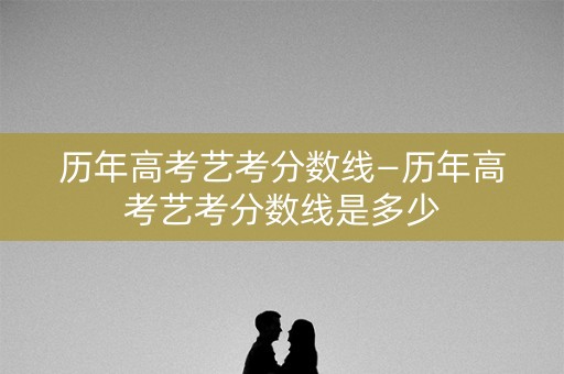 历年高考艺考分数线—历年高考艺考分数线是多少
