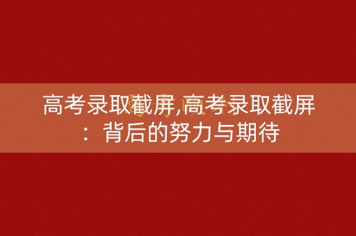 高考录取截屏,高考录取截屏：背后的努力与期待