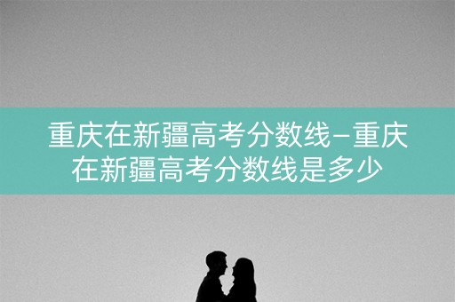 重庆在新疆高考分数线—重庆在新疆高考分数线是多少