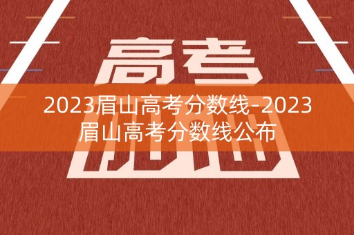 2023眉山高考分数线-2023眉山高考分数线公布