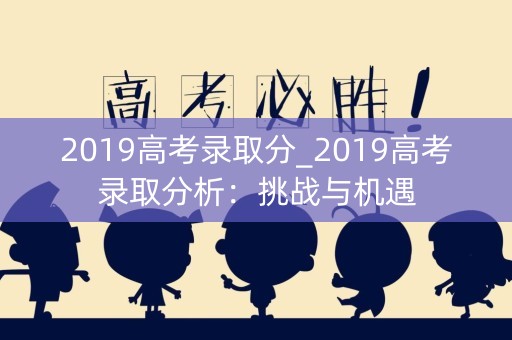 2019高考录取分_2019高考录取分析:挑战与机遇 2019高考录取分_2019高考录取分析:挑战与机遇