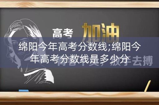 绵阳今年高考分数线;绵阳今年高考分数线是多少分 绵阳今年高考分数线;绵阳今年高考分数线是多少分