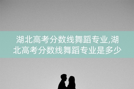 湖北高考分数线舞蹈专业,湖北高考分数线舞蹈专业是多少 湖北高考分数线舞蹈专业,湖北高考分数线舞蹈专业是多少