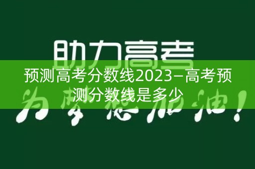 预测高考分数线2023—高考预测分数线是多少