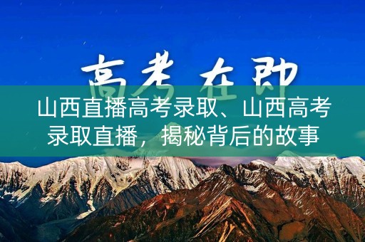 山西直播高考录取、山西高考录取直播，揭秘背后的故事