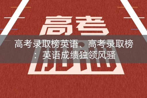 高考录取榜英语、高考录取榜：英语成绩独领风骚