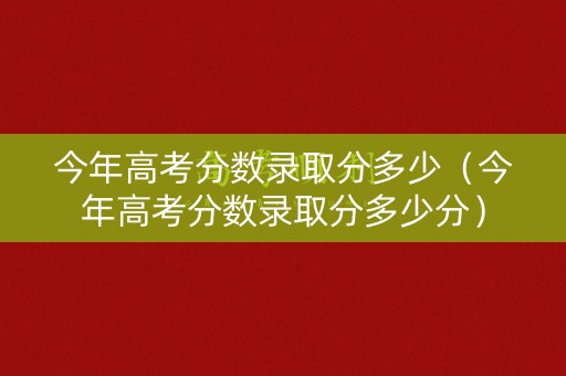 今年高考分数录取分多少(今年高考分数录取分多少分) 今年高考分数录取分多少(今年高考分数录取分多少分)