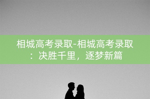 相城高考录取-相城高考录取:决胜千里,逐梦新篇 相城高考录取-相城高考录取:决胜千里,逐梦新篇