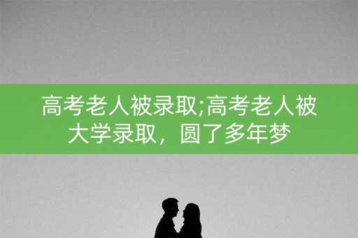 高考老人被录取;高考老人被大学录取,圆了多年梦 高考老人被录取;高考老人被大学录取,圆了多年梦