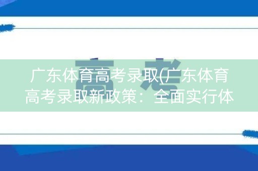 广东体育高考录取(广东体育高考录取新政策：全面实行体育特招”，助力优秀运动员入选名校)