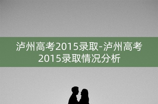 泸州高考2015录取-泸州高考2015录取情况分析