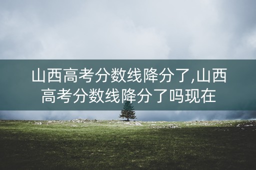 山西高考分数线降分了,山西高考分数线降分了吗现在