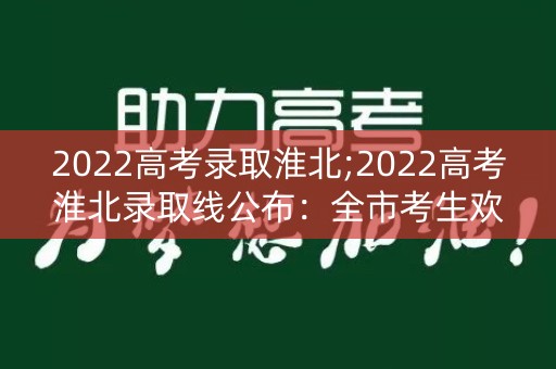 2022高考录取淮北;2022高考淮北录取线公布:全市考生欢呼 2022高考录取淮北;2022高考淮北录取线公布:全市考生欢呼