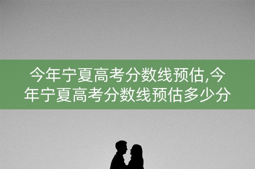 今年宁夏高考分数线预估,今年宁夏高考分数线预估多少分