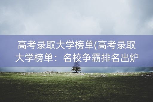 高考录取大学榜单(高考录取大学榜单:名校争霸排名出炉) 高考录取大学榜单(高考录取大学榜单:名校争霸排名出炉)