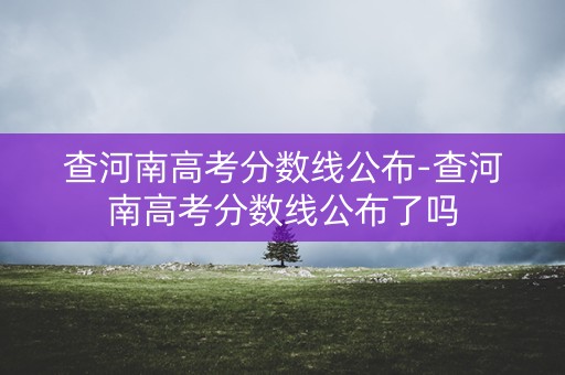 查河南高考分数线公布-查河南高考分数线公布了吗 查河南高考分数线公布-查河南高考分数线公布了吗