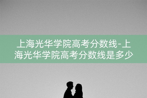 上海光华学院高考分数线-上海光华学院高考分数线是多少 上海光华学院高考分数线-上海光华学院高考分数线是多少