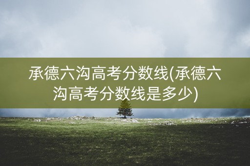 承德六沟高考分数线(承德六沟高考分数线是多少)