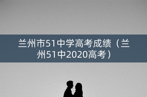 兰州市51中学高考成绩（兰州51中2020高考）