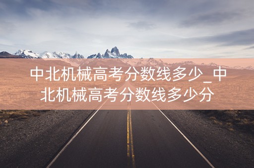 中北机械高考分数线多少_中北机械高考分数线多少分