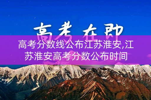 高考分数线公布江苏淮安,江苏淮安高考分数公布时间 高考分数线公布江苏淮安,江苏淮安高考分数公布时间