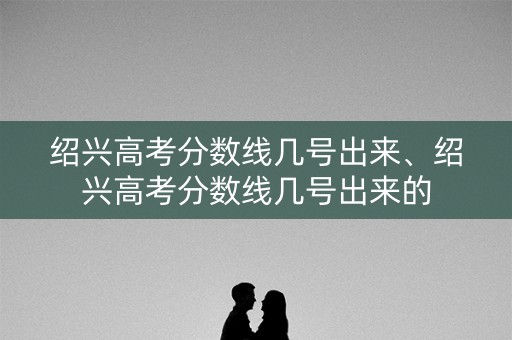 绍兴高考分数线几号出来、绍兴高考分数线几号出来的 绍兴高考分数线几号出来、绍兴高考分数线几号出来的