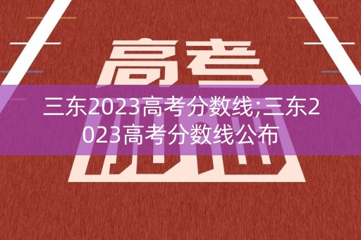 三东2023高考分数线;三东2023高考分数线公布
