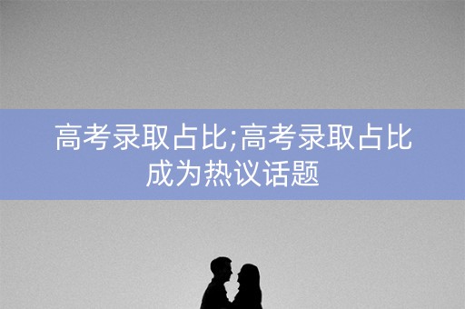 高考录取占比;高考录取占比成为热议话题